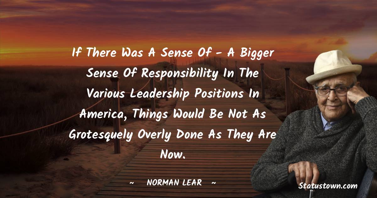 Norman Lear Quotes - If there was a sense of - a bigger sense of responsibility in the various leadership positions in America, things would be not as grotesquely overly done as they are now.